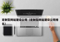 定制型網(wǎng)站建設(shè)公司（定制型網(wǎng)站建設(shè)公司排名）