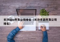 長沙app開發(fā)公司排名（長沙手游開發(fā)公司排名）