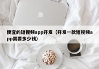 便宜的短視頻app開發(fā)（開發(fā)一款短視頻app需要多少錢）