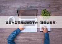 汕頭市公司網(wǎng)站建設(shè)平臺（汕頭企業(yè)網(wǎng)）