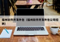 福州軟件開發(fā)外包（福州軟件開發(fā)外包公司招聘）